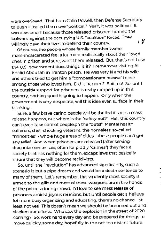 were overjoyed. That bum Colin Powell, then Defense Secretary to Bush I, called the move *political.” Yeah, it was politicall It was also smart because those released prisoners formed the bulwark against the occupying U.S. “coalition” forces. They willingly gave their lives to defend their country. 1y  Of course, the people whose family members were mass-incarcerated feel a lot more realistically about their loved ones in prison and sure, want them released. But, that’s not how tne U.S. government does things, is it? | remenmber visiting Al Knalid Abdullah in Trenton prison. He was very ill and his wife and others tried to get him a “compassionate release” to die among those who loved him. Did it happen? Shit, no! So, until the outside support for prisoners is really ramped up in this country, nothing good is going to happen. Only when the government is very desperate, will this idea even surface in their thinking.  Sure,a few brave caring people will be thrilled if such a mass release happens, but where is the “safety net?" Hell, this country can’t even take care of people.on the “outs!” Mental health sufferers, shell-shocking veterans, the homeless, so-called “minorities” - whole huge areas of cities - these people can’t get any relief. And when prisoners are released (after serving draconian sentences, often for piddly “crimes") they face a society that has nothing for them, except laws that basically insure that they will become recidivists.  So, until the “revolution” has advanced significantly, such a scenario is but a pipe dream and would be a death sentence to many of them. Let’s remember, this virulently racist society is armed to the gills and most of these weapons are in the hands of the police-adoring crowd. I love to see mass release of prisoners amidst joyous reunions, but until people get a helluva lot more busy organizing and educating, there’s no chance - at least not yet! This doesn’t mean we should be bummed out and siacken our efforts. Who saw the explosion in the street of 2020 coming? So,work hard every day and be prepared for things to move quickly, some day, hopefully in the not too distant future.  